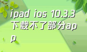ipad ios 10.3.3下载不了部分app