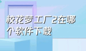 校花梦工厂2在哪个软件下载（校花梦工厂1旧版在哪下载）