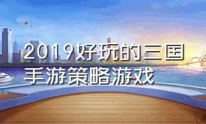 2019好玩的三国手游策略游戏（十大必玩三国手游游戏推荐）