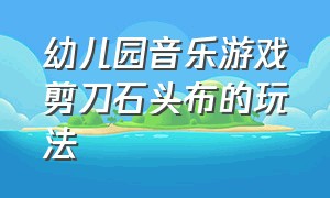 幼儿园音乐游戏剪刀石头布的玩法