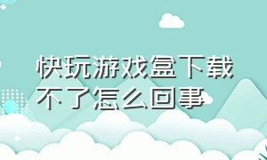 快玩游戏盒下载不了怎么回事（快玩游戏盒安装后打不开）