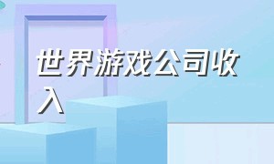 世界游戏公司收入（世界游戏公司收入排行榜）