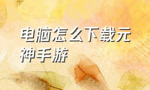 电脑怎么下载元神手游（电脑上怎么下载手游元神）