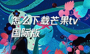 怎么下载芒果tv国际版（芒果tv的海外无需会员版如何下载）