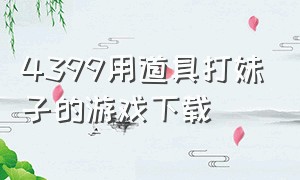 4399用道具打妹子的游戏下载（4399女孩子吸引人的游戏）