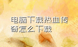 电脑下载热血传奇怎么下载（电脑上怎么下载热血传奇客户端）