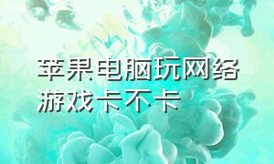 苹果电脑玩网络游戏卡不卡（电脑玩网络游戏卡是什么原因）