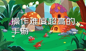 操作难度超高的手游（操作难度超高的手游有哪些）