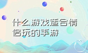 什么游戏适合情侣玩的手游（什么游戏适合情侣玩手游大型游戏）