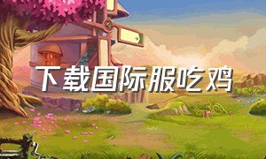 下载国际服吃鸡（国际服吃鸡最新下载地址）