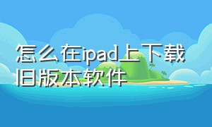 怎么在ipad上下载旧版本软件（ipad如何下载旧版本软件）