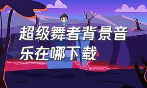 超级舞者背景音乐在哪下载（超级舞者所有版本的背景音乐）