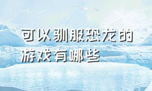 可以驯服恐龙的游戏有哪些