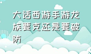 大话西游手游龙族要克还是要破防（大话西游手游龙族伤害怎么提高）