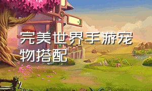 完美世界手游宠物搭配（完美世界手游宠物搭配攻略大全）