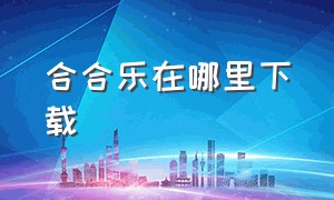 合合乐在哪里下载（下载合乐app）