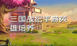 三国战纪手游英雄培养（三国战纪手游平民养成攻略）