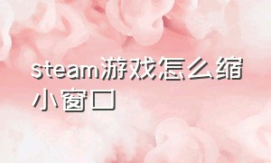 steam游戏怎么缩小窗口（steam游戏怎么变成小窗口）