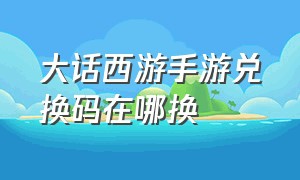 大话西游手游兑换码在哪换（大话西游手游礼包码在哪领取）