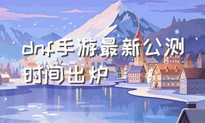 dnf手游最新公测时间出炉