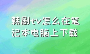 韩剧tv怎么在笔记本电脑上下载