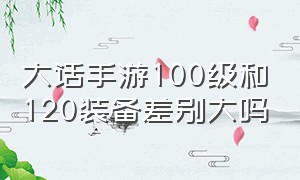 大话手游100级和120装备差别大吗