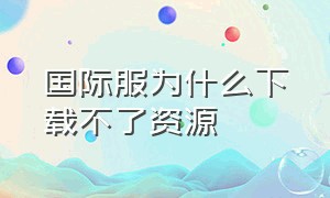 国际服为什么下载不了资源