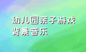 幼儿园亲子游戏背景音乐