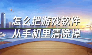 怎么把游戏软件从手机里清除掉（手机怎么开发游戏软件）