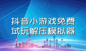 抖音小游戏免费试玩解压模拟器（抖音小游戏秒玩入口模拟器）