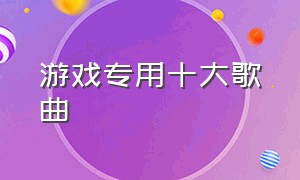 游戏专用十大歌曲