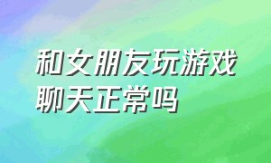 和女朋友玩游戏聊天正常吗