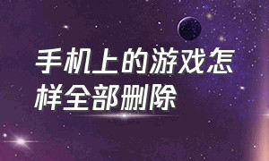 手机上的游戏怎样全部删除