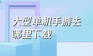 大型单机手游去哪里下载（要下载哪个单机手游）