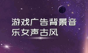 游戏广告背景音乐女声古风