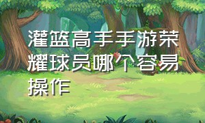 灌篮高手手游荣耀球员哪个容易操作