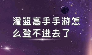 灌篮高手手游怎么登不进去了（灌篮高手正版授权手游）