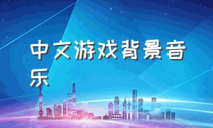 中文游戏背景音乐（游戏背景音乐gmv）