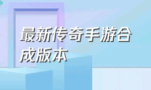 最新传奇手游合成版本（最新传奇手游2024新版）