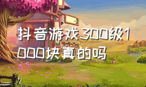 抖音游戏300级1000块真的吗