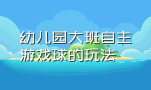 幼儿园大班自主游戏球的玩法