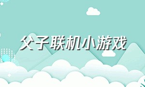 父子联机小游戏（父子三人组队小游戏）