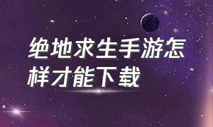 绝地求生手游怎样才能下载（绝地求生手游中国版怎么下载）