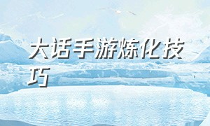 大话手游炼化技巧（大话手游装备炼化技巧）