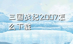 三国战纪2007怎么下载（三国战纪2007怎么下载到电脑）