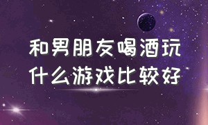 和男朋友喝酒玩什么游戏比较好