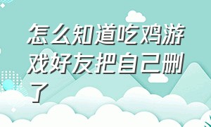 怎么知道吃鸡游戏好友把自己删了（吃鸡删了游戏好友对方列表还有吗）