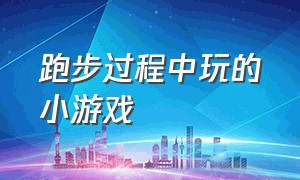 跑步过程中玩的小游戏（跑步过程中玩的小游戏叫什么）