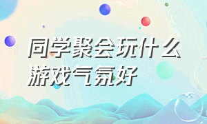 同学聚会玩什么游戏气氛好