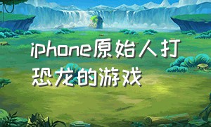 iphone原始人打恐龙的游戏（打恐龙的单机游戏ios）